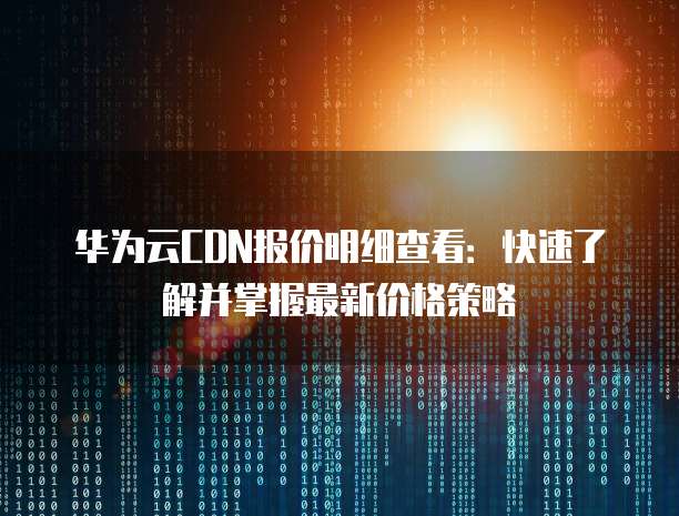 华为云CDN报价明细查看：快速了解并掌握最新价格策略