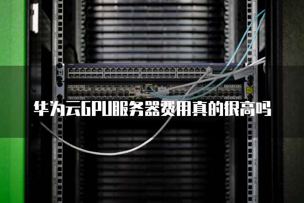 华为云GPU服务器费用真的很高吗