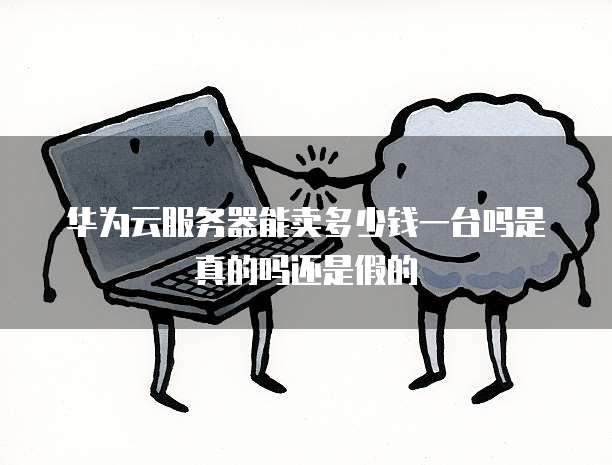 华为云服务器能卖多少钱一台吗是真的吗还是假的