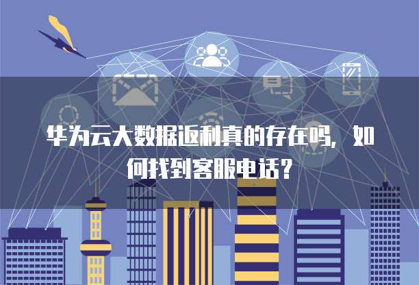 华为云大数据返利真的存在吗,如何找到客服电话?