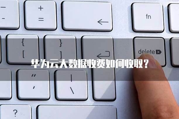 华为云大数据收费如何收取?