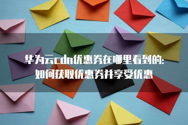 华为云cdn优惠券在哪里看到的:如何获取优惠券并享受优惠