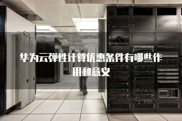 华为云弹性计算优惠条件有哪些作用和意义