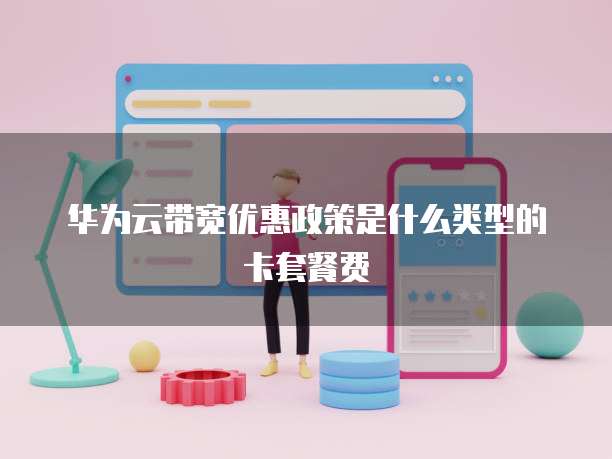华为云带宽优惠政策是什么类型的卡套餐费
