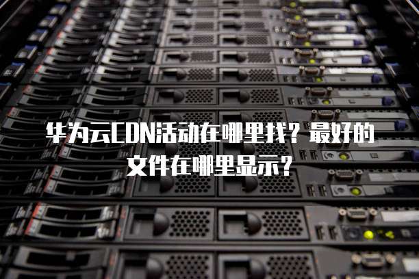 华为云CDN活动在哪里找?最好的文件在哪里显示?