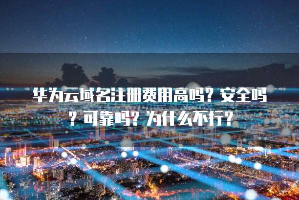 华为云域名注册费用高吗？安全吗？可靠吗？为什么不行？