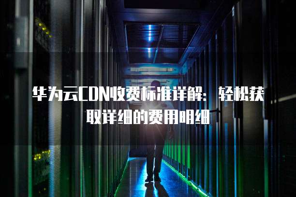 华为云CDN收费标准详解:轻松获取详细的费用明细