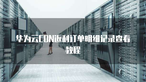 华为云CDN返利订单明细记录查看教程