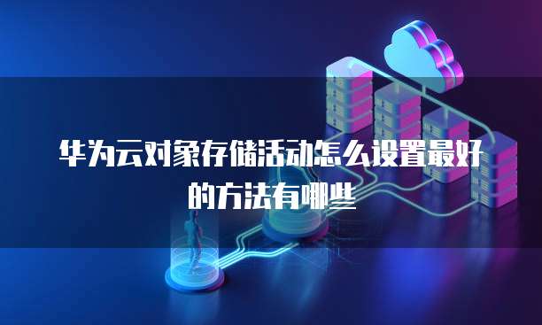 华为云对象存储活动怎么设置最好的方法有哪些