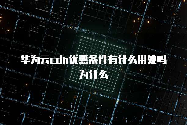 华为云cdn优惠条件有什么用处吗为什么