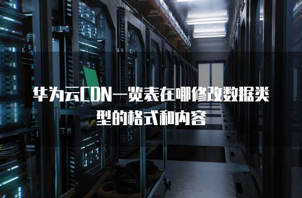 华为云CDN一览表在哪修改数据类型的格式和内容