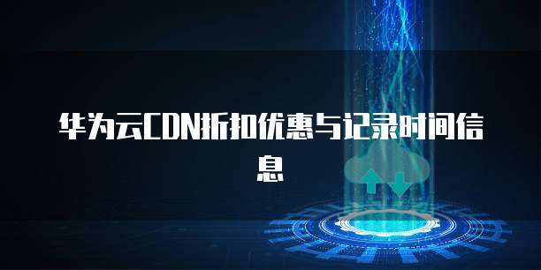 华为云CDN折扣优惠与记录时间信息