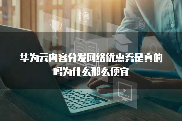 华为云内容分发网络优惠券是真的吗为什么那么便宜