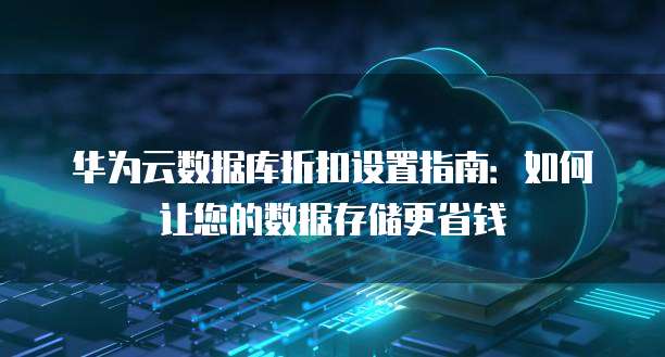 华为云数据库折扣设置指南:如何让您的数据存储更省钱