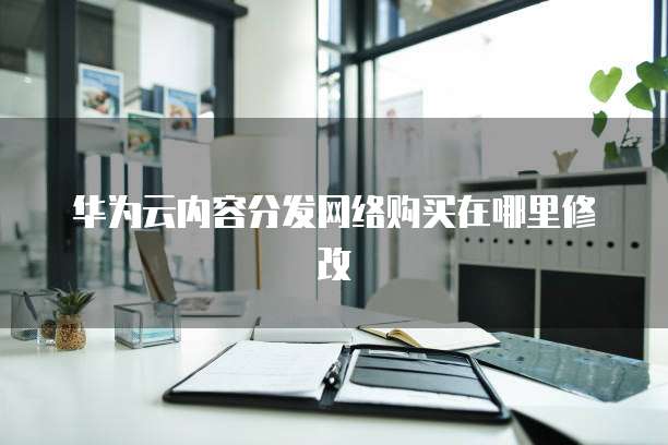 华为云内容分发网络购买在哪里修改