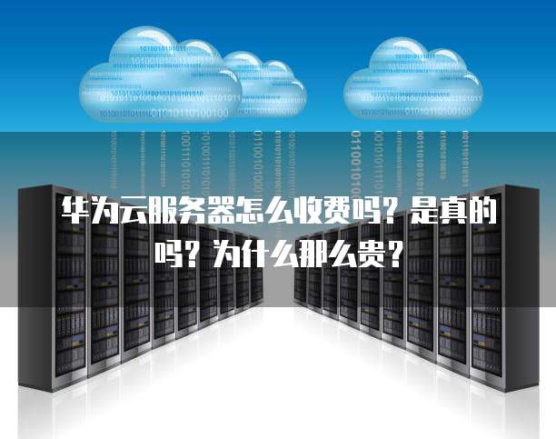 华为云服务器怎么收费吗?是真的吗?为什么那么贵?