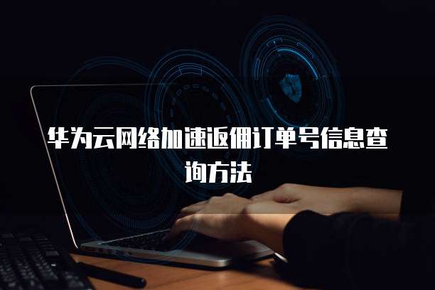华为云网络加速返佣订单号信息查询方法