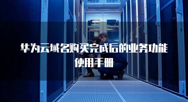 华为云域名购买完成后的业务功能使用手册