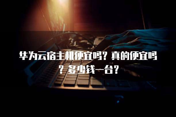 华为云宿主机便宜吗?真的便宜吗?多少钱一台?