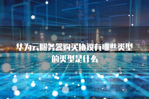 华为云服务器购买协议有哪些类型的类型是什么