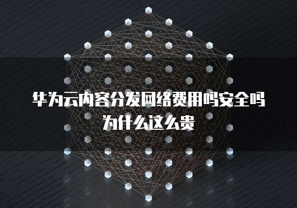 华为云内容分发网络费用吗安全吗为什么这么贵