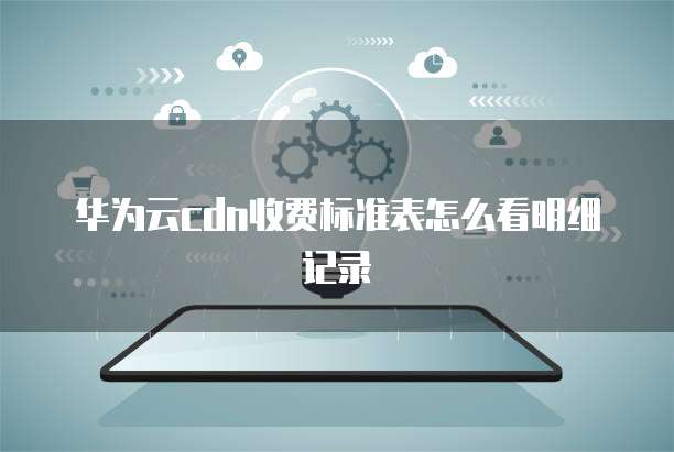 华为云cdn收费标准表怎么看明细记录