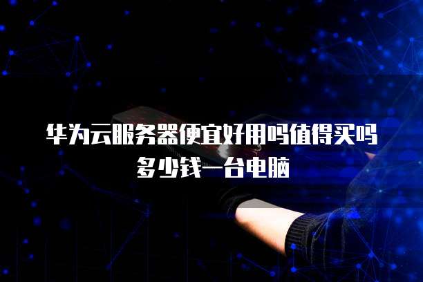 华为云服务器便宜好用吗值得买吗多少钱一台电脑