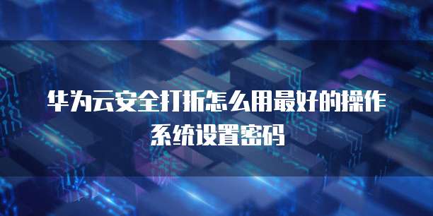 华为云安全打折怎么用最好的操作系统设置密码