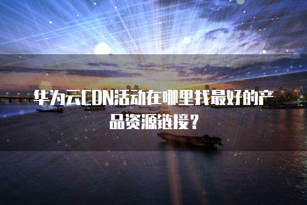 华为云CDN活动在哪里找最好的产品资源链接？