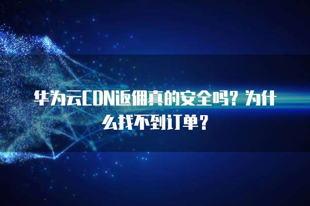 华为云CDN返佣真的安全吗?为什么找不到订单?