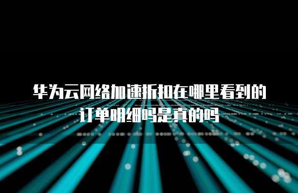 华为云网络加速折扣在哪里看到的订单明细吗是真的吗