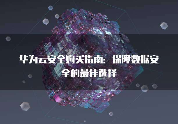 华为云安全购买指南:保障数据安全的最佳选择
