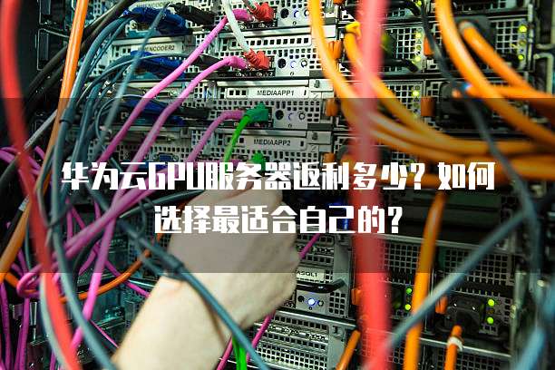 华为云GPU服务器返利多少？如何选择最适合自己的？