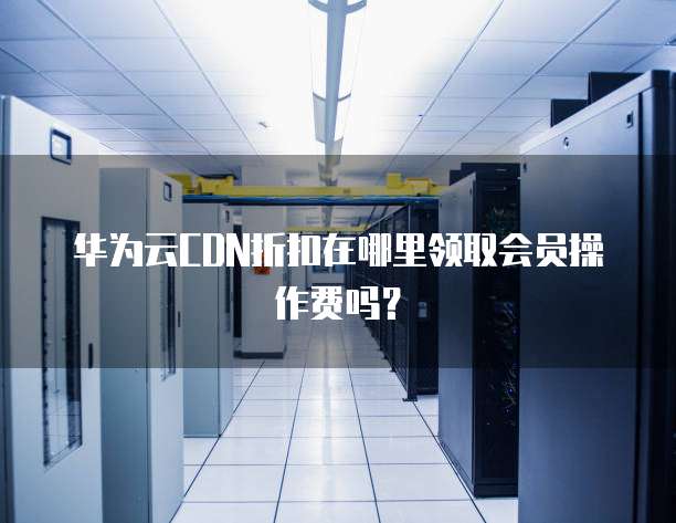 华为云CDN折扣在哪里领取会员操作费吗?