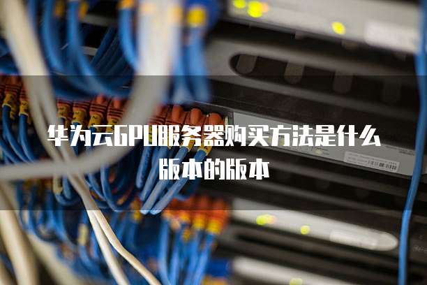 华为云GPU服务器购买方法是什么版本的版本