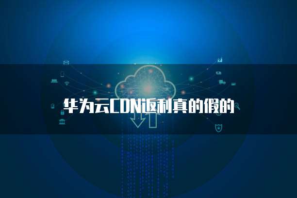 华为云CDN返利真的假的