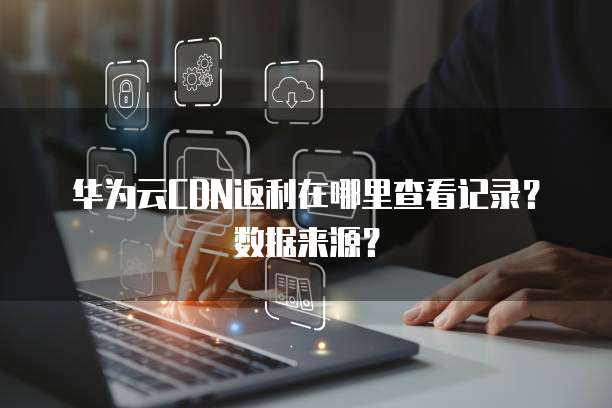 华为云CDN返利在哪里查看记录？数据来源？