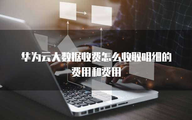 华为云大数据收费怎么收取明细的费用和费用