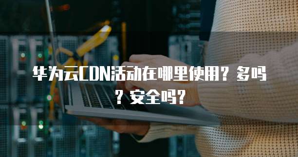 华为云CDN活动在哪里使用?多吗?安全吗?
