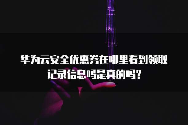华为云安全优惠券在哪里看到领取记录信息吗是真的吗?