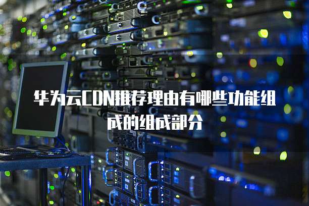 华为云CDN推荐理由有哪些功能组成的组成部分