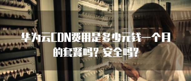 华为云CDN费用是多少元钱一个月的套餐吗?安全吗?