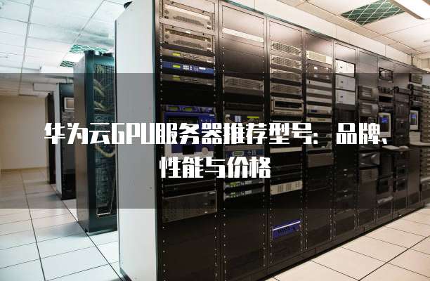华为云GPU服务器推荐型号:品牌、性能与价格