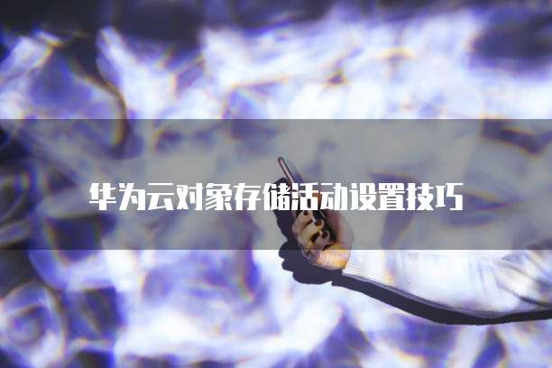 华为云对象存储活动设置技巧