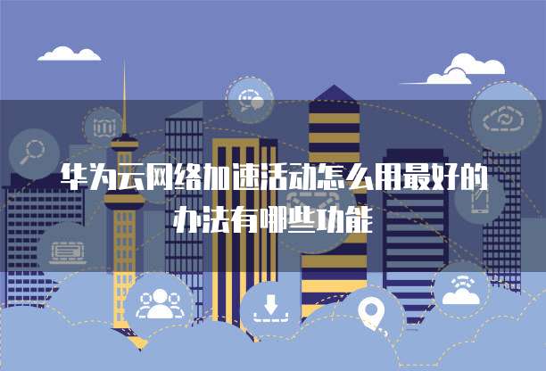 华为云网络加速活动怎么用最好的办法有哪些功能