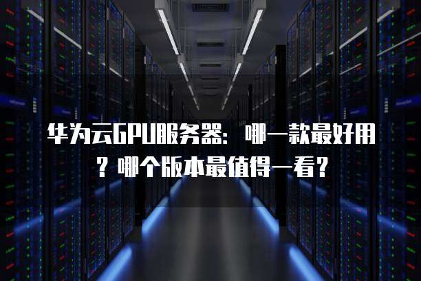 华为云GPU服务器:哪一款最好用?哪个版本最值得一看?