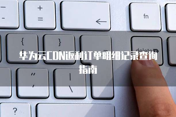 华为云CDN返利订单明细记录查询指南