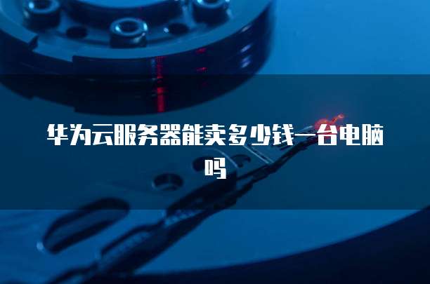 华为云服务器能卖多少钱一台电脑吗