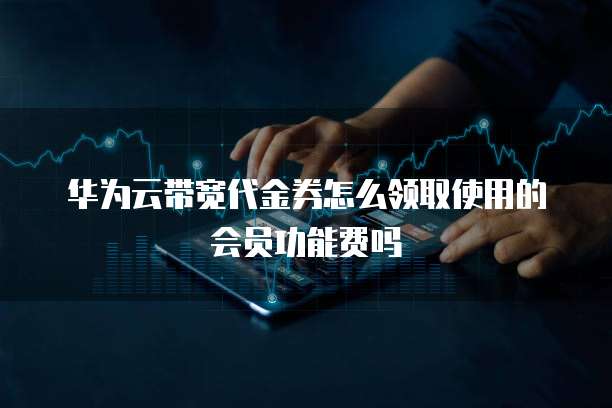 华为云带宽代金券怎么领取使用的会员功能费吗