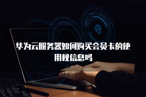 华为云服务器如何购买会员卡的使用权信息吗